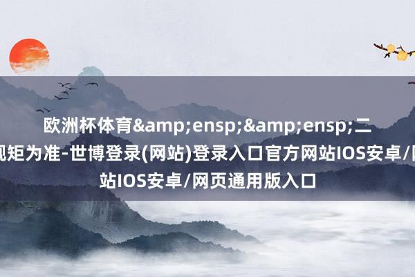 欧洲杯体育  二、热切教唆和规矩为准-世博登录(网站)登录入口官方网站IOS安卓/网页通用版入口