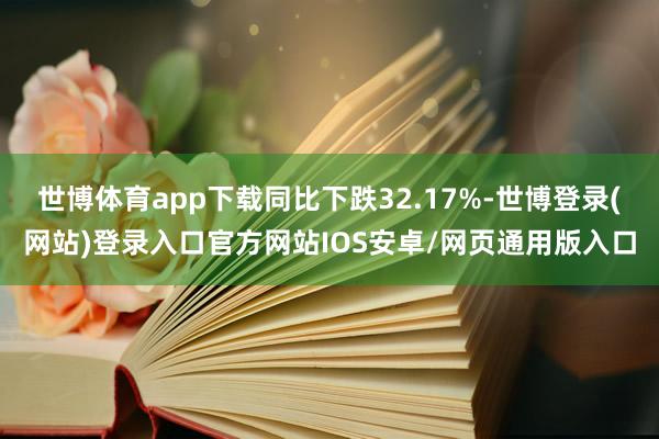 世博体育app下载同比下跌32.17%-世博登录(网站)登录入口官方网站IOS安卓/网页通用版入口