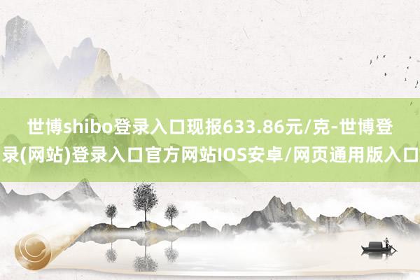 世博shibo登录入口现报633.86元/克-世博登录(网站)登录入口官方网站IOS安卓/网页通用版入口