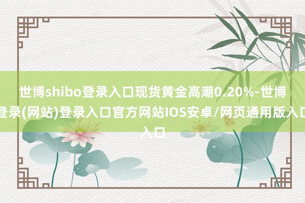 世博shibo登录入口现货黄金高潮0.20%-世博登录(网站)登录入口官方网站IOS安卓/网页通用版入口