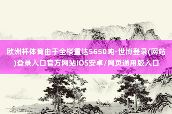 欧洲杯体育由于全楼重达5650吨-世博登录(网站)登录入口官方网站IOS安卓/网页通用版入口