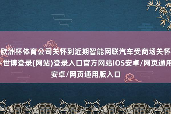 欧洲杯体育公司关怀到近期智能网联汽车受商场关怀度较高-世博登录(网站)登录入口官方网站IOS安卓/网页通用版入口