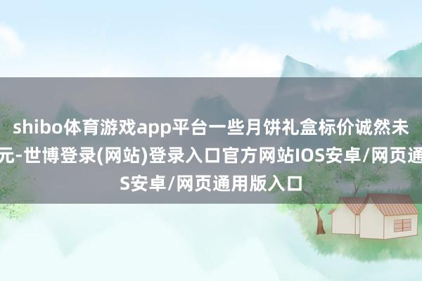 shibo体育游戏app平台一些月饼礼盒标价诚然未稀薄500元-世博登录(网站)登录入口官方网站IOS安卓/网页通用版入口