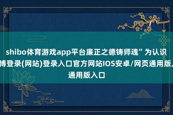 shibo体育游戏app平台廉正之德铸师魂”为认识-世博登录(网站)登录入口官方网站IOS安卓/网页通用版入口