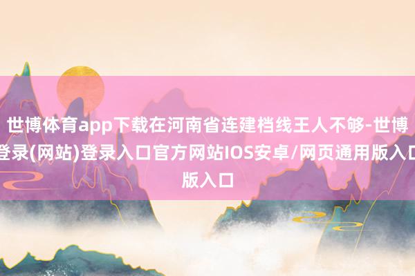 世博体育app下载在河南省连建档线王人不够-世博登录(网站)登录入口官方网站IOS安卓/网页通用版入口