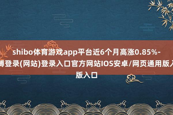 shibo体育游戏app平台近6个月高涨0.85%-世博登录(网站)登录入口官方网站IOS安卓/网页通用版入口