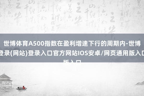 世博体育A500指数在盈利增速下行的周期内-世博登录(网站)登录入口官方网站IOS安卓/网页通用版入口
