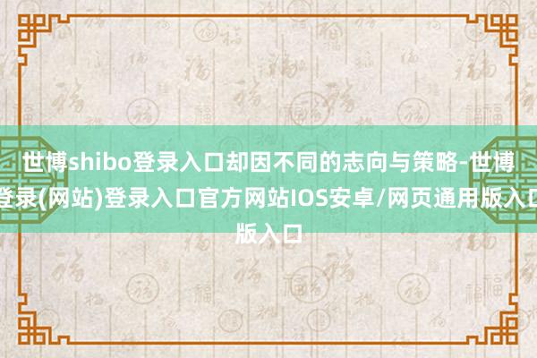 世博shibo登录入口却因不同的志向与策略-世博登录(网站)登录入口官方网站IOS安卓/网页通用版入口