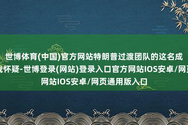 世博体育(中国)官方网站特朗普过渡团队的这名成员强调：＂我怀疑-世博登录(网站)登录入口官方网站IOS安卓/网页通用版入口