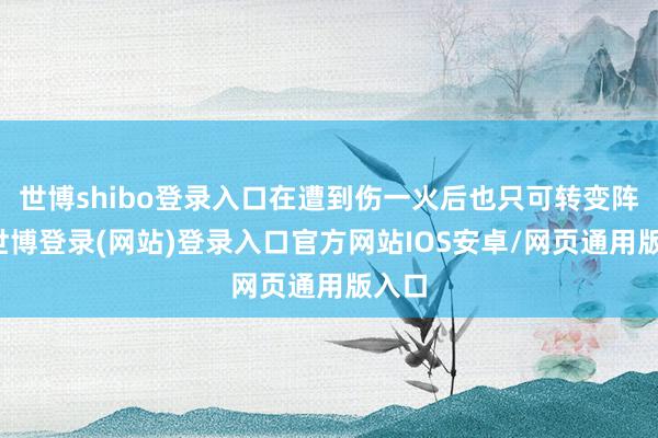 世博shibo登录入口在遭到伤一火后也只可转变阵脚-世博登录(网站)登录入口官方网站IOS安卓/网页通用版入口
