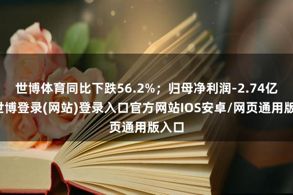 世博体育同比下跌56.2%；归母净利润-2.74亿元-世博登录(网站)登录入口官方网站IOS安卓/网页通用版入口