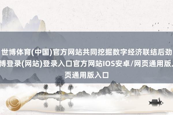 世博体育(中国)官方网站共同挖掘数字经济联结后劲-世博登录(网站)登录入口官方网站IOS安卓/网页通用版入口