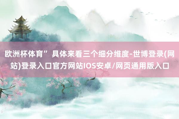 欧洲杯体育” 具体来看三个细分维度-世博登录(网站)登录入口官方网站IOS安卓/网页通用版入口