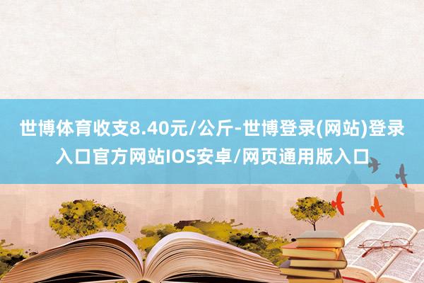 世博体育收支8.40元/公斤-世博登录(网站)登录入口官方网站IOS安卓/网页通用版入口