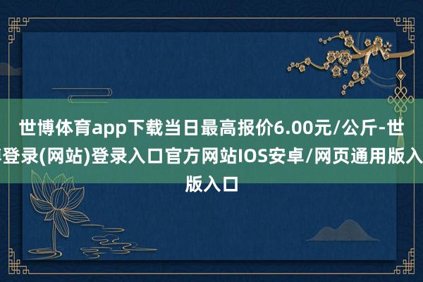 世博体育app下载当日最高报价6.00元/公斤-世博登录(网站)登录入口官方网站IOS安卓/网页通用版入口