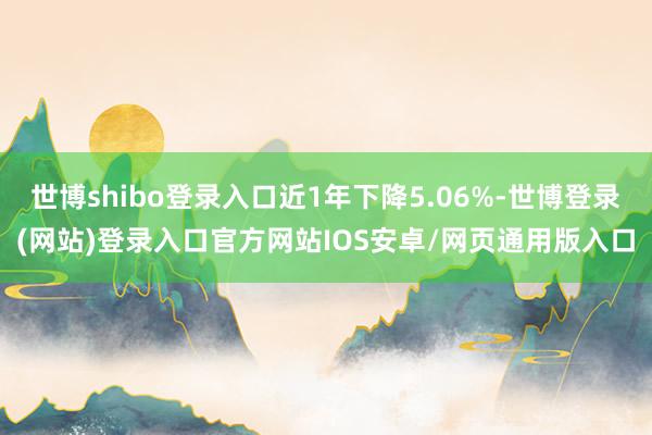 世博shibo登录入口近1年下降5.06%-世博登录(网站)登录入口官方网站IOS安卓/网页通用版入口