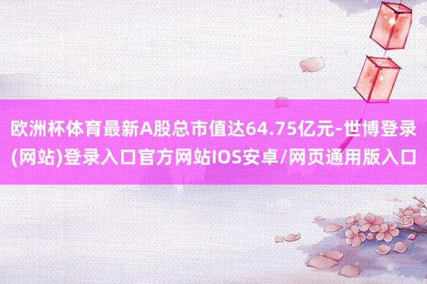 欧洲杯体育最新A股总市值达64.75亿元-世博登录(网站)登录入口官方网站IOS安卓/网页通用版入口
