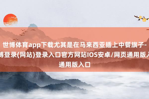世博体育app下载尤其是在马来西亚插上中餐旗子-世博登录(网站)登录入口官方网站IOS安卓/网页通用版入口