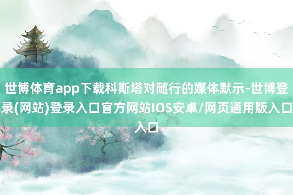 世博体育app下载科斯塔对随行的媒体默示-世博登录(网站)登录入口官方网站IOS安卓/网页通用版入口