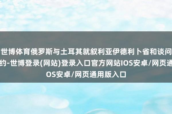 世博体育俄罗斯与土耳其就叙利亚伊德利卜省和谈问题达成条约-世博登录(网站)登录入口官方网站IOS安卓/网页通用版入口