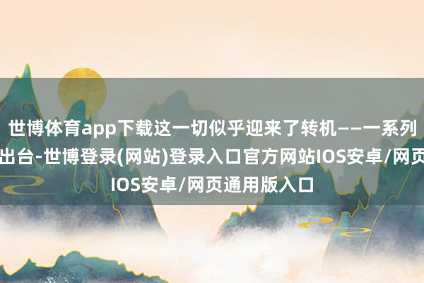 世博体育app下载这一切似乎迎来了转机——一系列重磅计谋的出台-世博登录(网站)登录入口官方网站IOS安卓/网页通用版入口