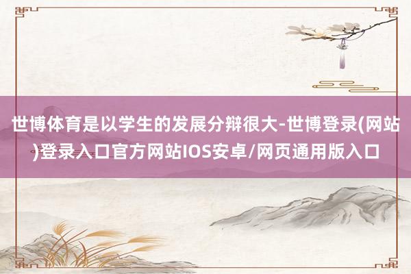 世博体育是以学生的发展分辩很大-世博登录(网站)登录入口官方网站IOS安卓/网页通用版入口