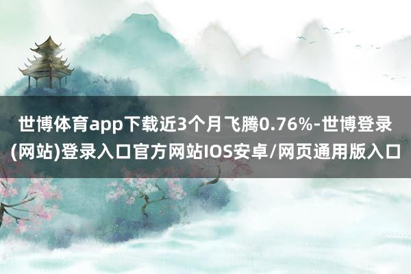 世博体育app下载近3个月飞腾0.76%-世博登录(网站)登录入口官方网站IOS安卓/网页通用版入口