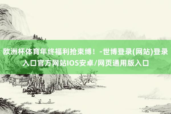 欧洲杯体育年终福利抢束缚！-世博登录(网站)登录入口官方网站IOS安卓/网页通用版入口