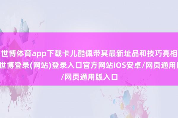 世博体育app下载卡儿酷佩带其最新址品和技巧亮相展会-世博登录(网站)登录入口官方网站IOS安卓/网页通用版入口
