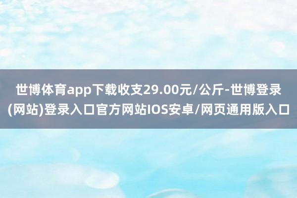 世博体育app下载收支29.00元/公斤-世博登录(网站)登录入口官方网站IOS安卓/网页通用版入口
