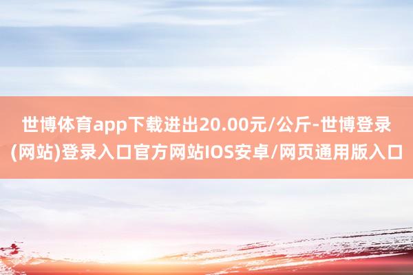 世博体育app下载进出20.00元/公斤-世博登录(网站)登录入口官方网站IOS安卓/网页通用版入口