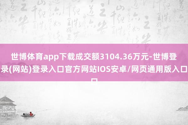 世博体育app下载成交额3104.36万元-世博登录(网站)登录入口官方网站IOS安卓/网页通用版入口