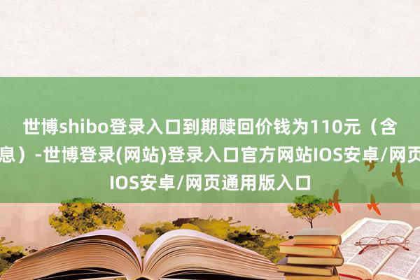 世博shibo登录入口到期赎回价钱为110元(含终末一期利息)-世博登录(网站)登录入口官方网站IOS安卓/网页通用版入口