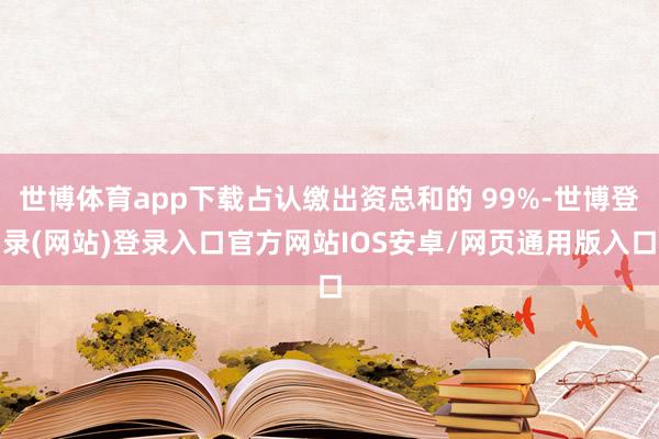 世博体育app下载占认缴出资总和的 99%-世博登录(网站)登录入口官方网站IOS安卓/网页通用版入口