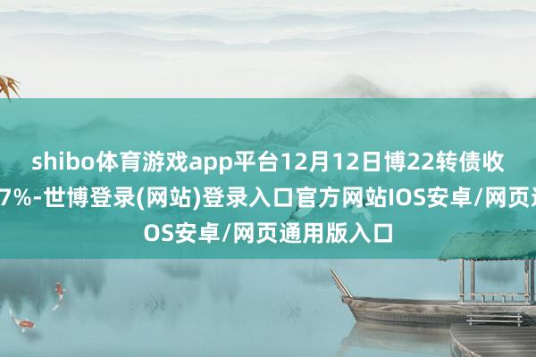 shibo体育游戏app平台12月12日博22转债收盘高潮1.27%-世博登录(网站)登录入口官方网站IOS安卓/网页通用版入口