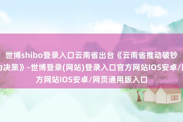 世博shibo登录入口云南省出台《云南省推动破钞品以旧换新作为决策》-世博登录(网站)登录入口官方网站IOS安卓/网页通用版入口