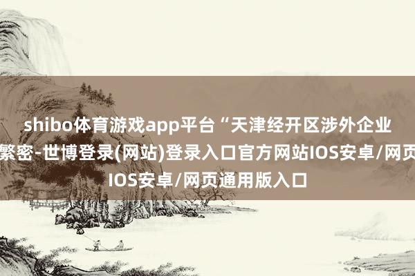 shibo体育游戏app平台“天津经开区涉外企业、跨国公司繁密-世博登录(网站)登录入口官方网站IOS安卓/网页通用版入口