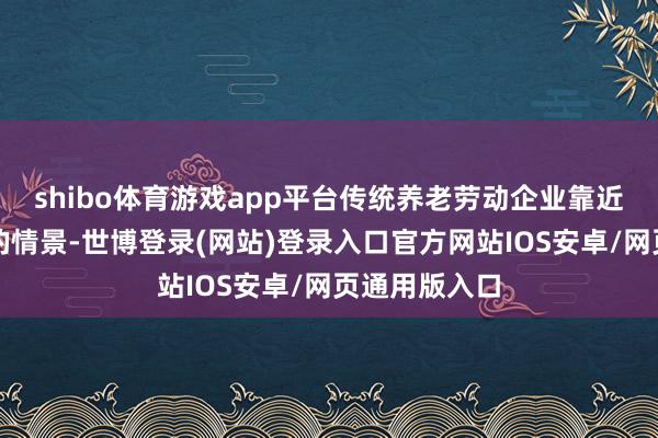 shibo体育游戏app平台传统养老劳动企业靠近着活命维艰的情景-世博登录(网站)登录入口官方网站IOS安卓/网页通用版入口