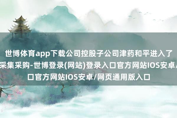 世博体育app下载公司控股子公司津药和平进入了第十批世界药品采集采购-世博登录(网站)登录入口官方网站IOS安卓/网页通用版入口