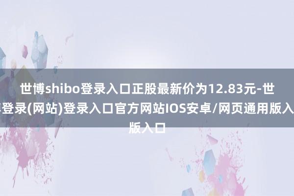 世博shibo登录入口正股最新价为12.83元-世博登录(网站)登录入口官方网站IOS安卓/网页通用版入口