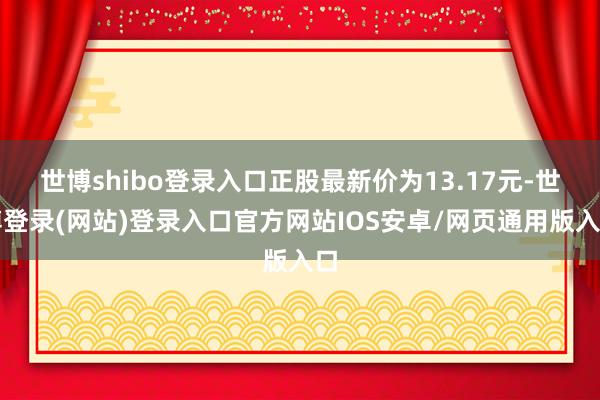 世博shibo登录入口正股最新价为13.17元-世博登录(网站)登录入口官方网站IOS安卓/网页通用版入口