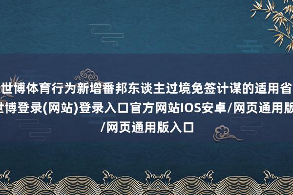 世博体育行为新增番邦东谈主过境免签计谋的适用省份-世博登录(网站)登录入口官方网站IOS安卓/网页通用版入口