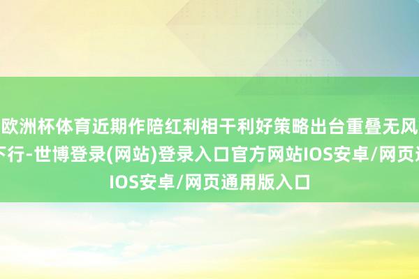 欧洲杯体育近期作陪红利相干利好策略出台重叠无风险收益率下行-世博登录(网站)登录入口官方网站IOS安卓/网页通用版入口