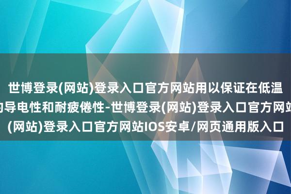 世博登录(网站)登录入口官方网站用以保证在低温环境下仍是具有精良的导电性和耐疲倦性-世博登录(网站)登录入口官方网站IOS安卓/网页通用版入口
