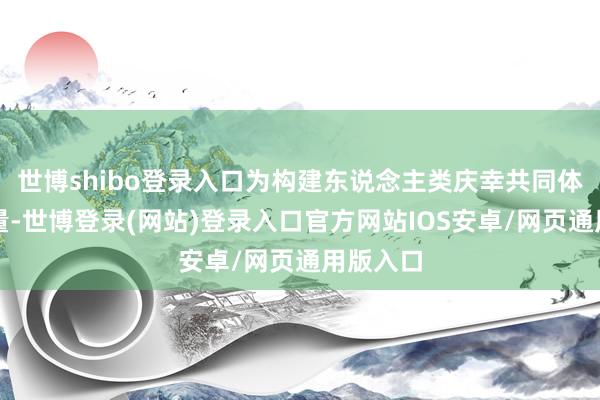 世博shibo登录入口为构建东说念主类庆幸共同体孝敬力量-世博登录(网站)登录入口官方网站IOS安卓/网页通用版入口