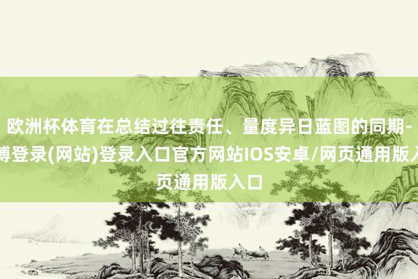 欧洲杯体育在总结过往责任、量度异日蓝图的同期-世博登录(网站)登录入口官方网站IOS安卓/网页通用版入口