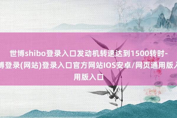 世博shibo登录入口发动机转速达到1500转时-世博登录(网站)登录入口官方网站IOS安卓/网页通用版入口