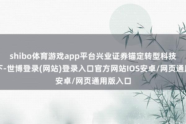 shibo体育游戏app平台　　兴业证券锚定转型科技指标　　当下-世博登录(网站)登录入口官方网站IOS安卓/网页通用版入口