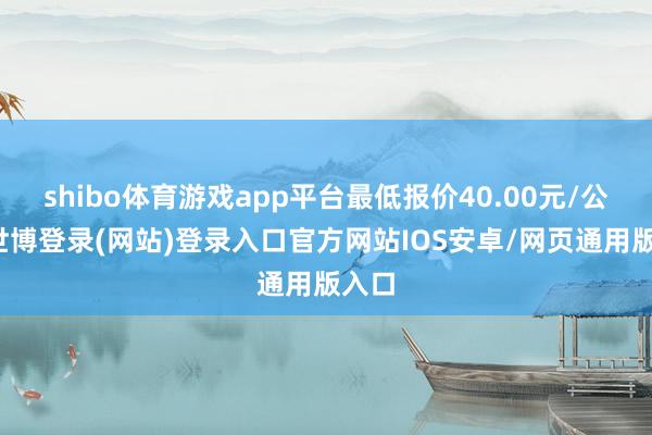 shibo体育游戏app平台最低报价40.00元/公斤-世博登录(网站)登录入口官方网站IOS安卓/网页通用版入口