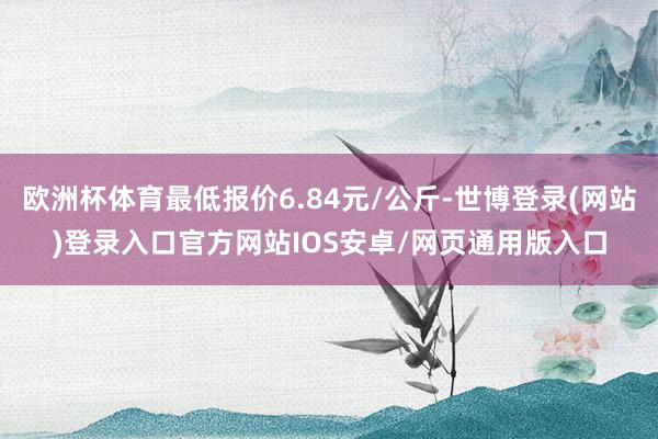 欧洲杯体育最低报价6.84元/公斤-世博登录(网站)登录入口官方网站IOS安卓/网页通用版入口
